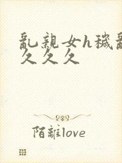 乱亲女h秽乱长久久久