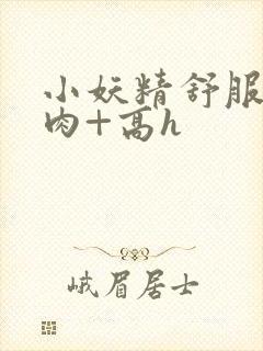 小妖精舒服吗+肉+高h