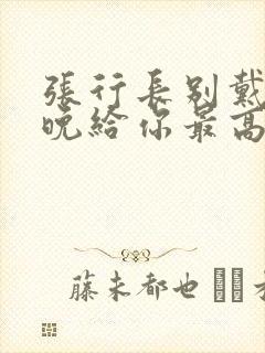 张行长别戴了今晚给你最高的待遇