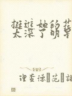 挺进她的花苞啊太深了明星小说