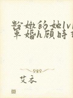 粉嫩的她1v1军婚h顾时视频