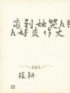 脔到她哭h粗话h好爽作文