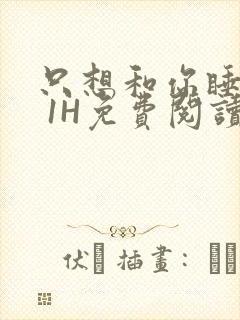 只想和你睡1V 1H免费阅读