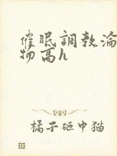 催眠调教沦为玩物高h