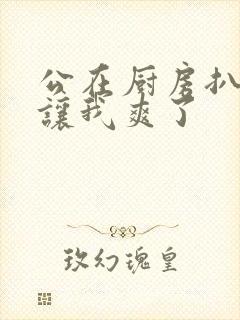 公在厨房扒开腿让我爽了