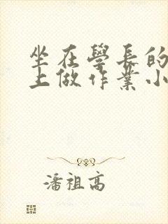 坐在学长的巨大上做作业小说