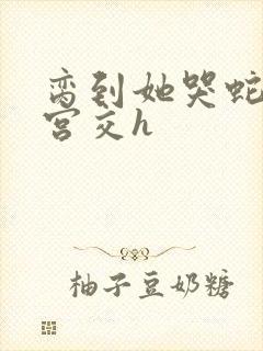 脔到她哭蛇双根宫交h