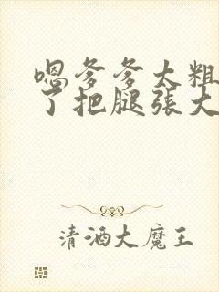 嗯爹爹太粗太长了把腿张大点