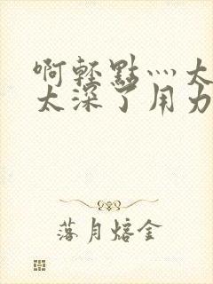 啊轻点灬太粗嗯太深了用力电影