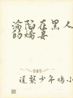 沦陷在黑人胯下的娇妻