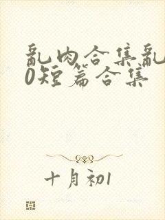 乱肉合集乱500短篇合集