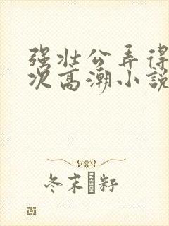 强壮公弄得我次次高潮小说