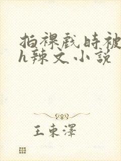 拍裸戏时被c了h辣文小说