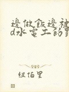 边做饭边被躁bd水电工的艳遇