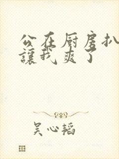 公在厨房扒开腿让我爽了