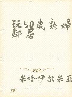 玩50岁熟妇女邻居