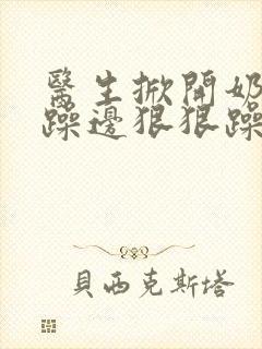 医生掀开奶罩边躁边狠狠躁视频