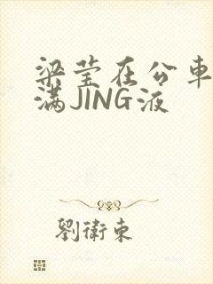 梁莹在公车被灌满JING液