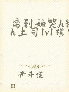 脔到她哭h粗话h上司1v1视频