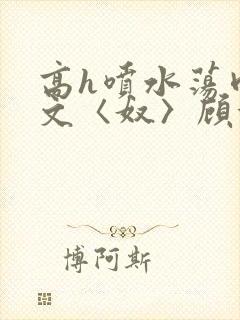 高h喷水荡肉欲文〈奴〉顾依依