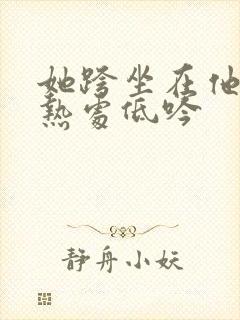 她跨坐在他的炽热处低吟