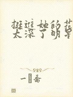 挺进她的花苞啊太深了明星小说