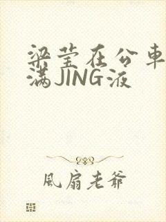 梁莹在公车被灌满JING液