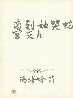 脔到她哭蛇双根宫交h