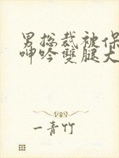 男总裁被保镖c呻吟双腿大张bl