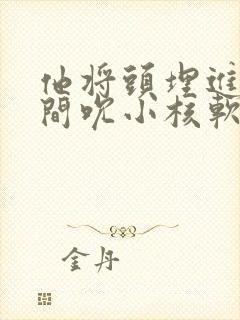 他将头埋进双腿间吮小核软件