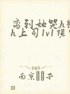 脔到她哭h粗话h上司1v1视频