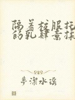 隔着校服托住她的乳肆意揉搓