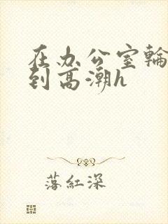 在办公室轮流澡到高潮h