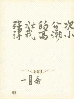 强壮的公次次弄得我高潮小说