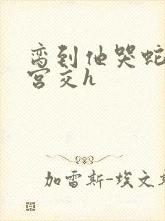 脔到他哭蛇双根宫交h