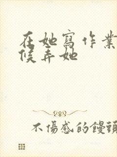 在她写作业的时候弄她