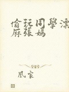 偷玩同学漂亮麻麻张嫣