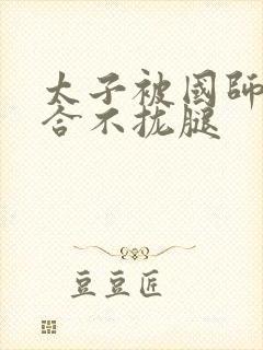 太子被国师c到合不拢腿