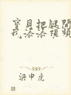 宝贝把腿开大让我添添视频