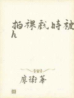 拍裸戏时被c了h