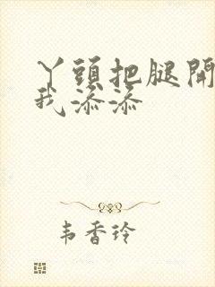 丫头把腿开大让我添添