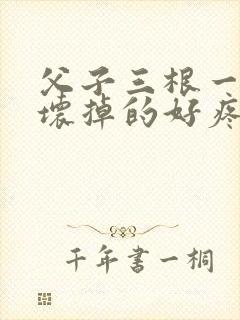 父子三根一起会坏掉的好疼