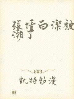 张倩白洁被弄高潮了