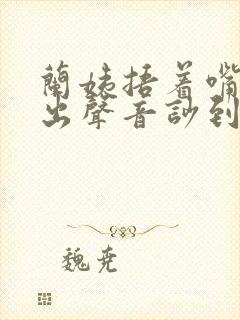 兰姨捂着嘴怕发出声音吵到