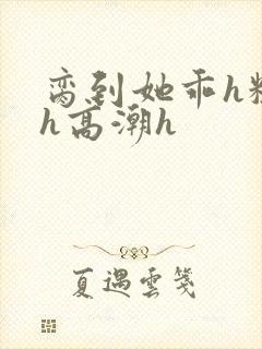 脔到她乖h粗话h高潮h