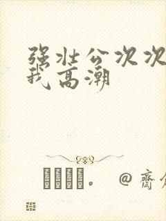 强壮公次次弄得我高潮
