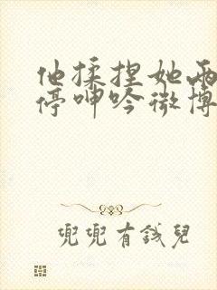 他揉捏她两乳不停呻吟微博