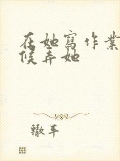 在她写作业的时候弄她