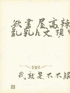 欲书屋高辣h文乱乳h文视频