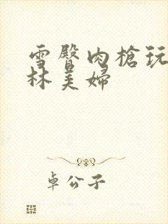 雪臀肉枪玩遍武林美妇